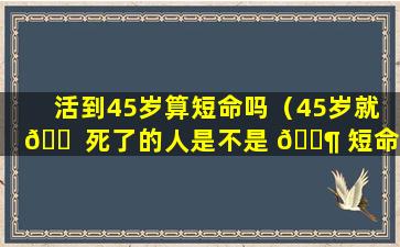 活到45岁算短命吗（45岁就 🐠 死了的人是不是 🐶 短命）